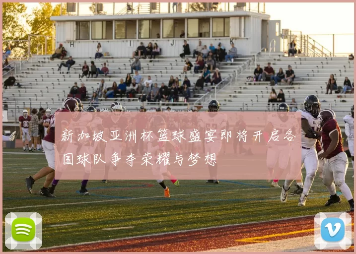 新加坡亚洲杯篮球盛宴即将开启各国球队争夺荣耀与梦想