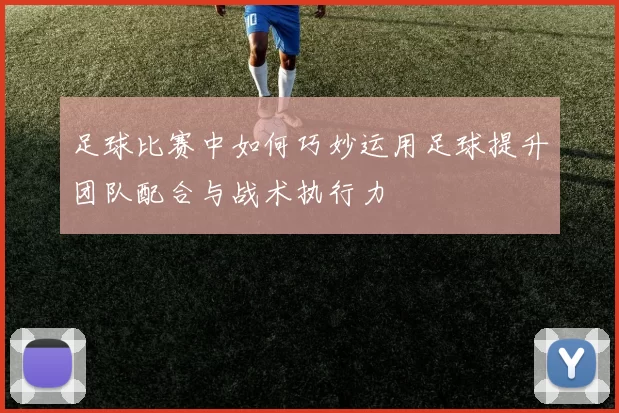 足球比赛中如何巧妙运用足球提升团队配合与战术执行力